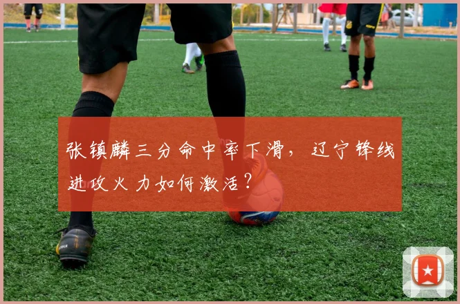 张镇麟三分命中率下滑,辽宁锋线进攻火力如何激活?