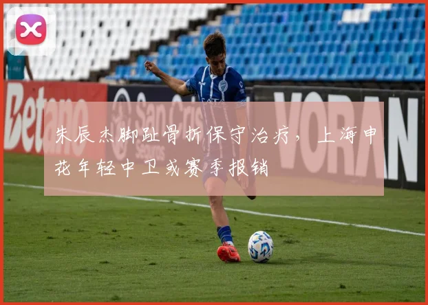 朱辰杰脚趾骨折保守治疗,上海申花年轻中卫或赛季报销