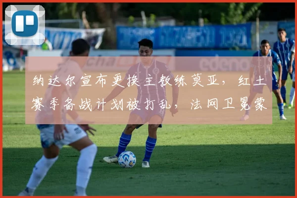 纳达尔宣布更换主教练莫亚,红土赛季备战计划被打乱,法网卫冕蒙阴影