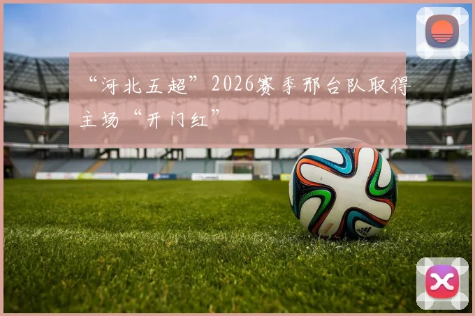 “河北五超”2026赛季邢台队取得主场“开门红”