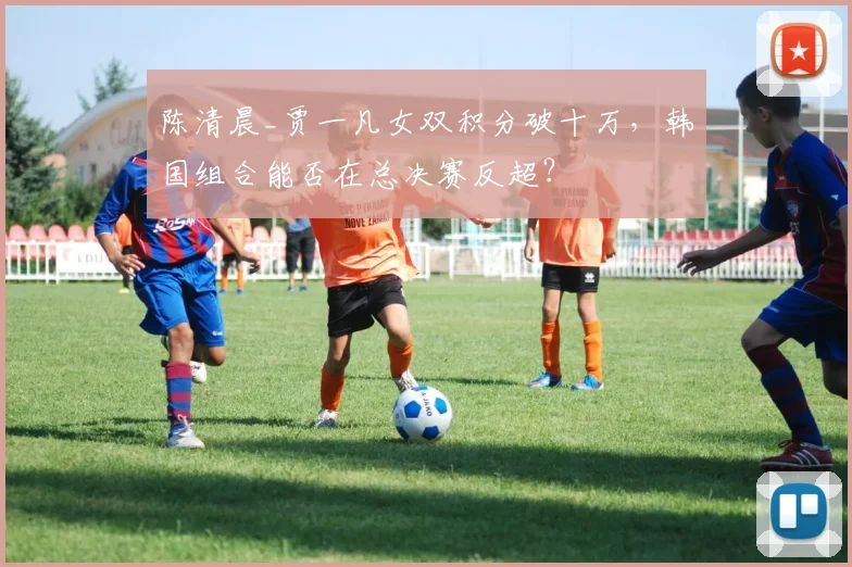 陈清晨_贾一凡女双积分破十万,韩国组合能否在总决赛反超?