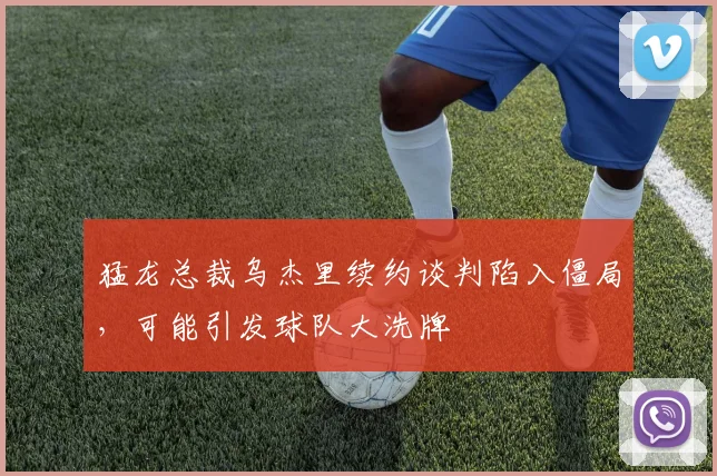 猛龙总裁乌杰里续约谈判陷入僵局,可能引发球队大洗牌